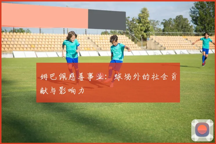 姆巴佩慈善事业:球场外的社会贡献与影响力