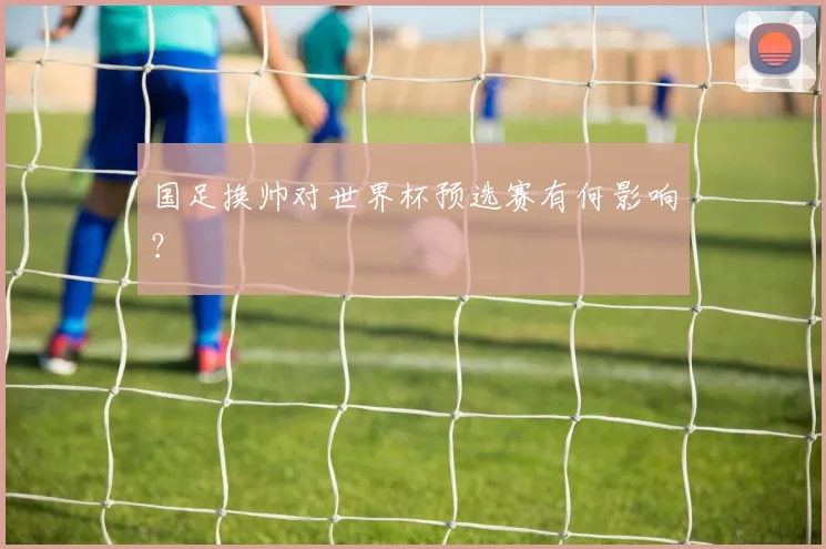 国足换帅对世界杯预选赛有何影响？