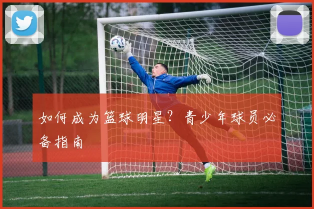 如何成为篮球明星?青少年球员必备指南