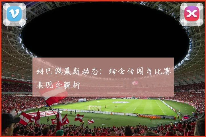 姆巴佩最新动态:转会传闻与比赛表现全解析