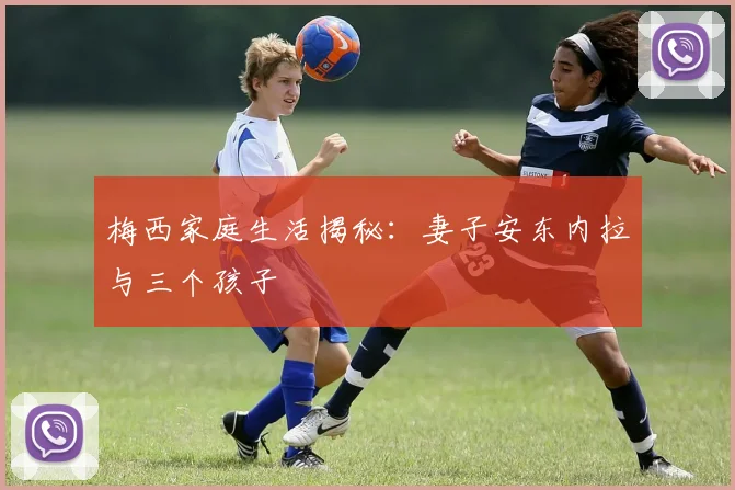 梅西家庭生活揭秘:妻子安东内拉与三个孩子