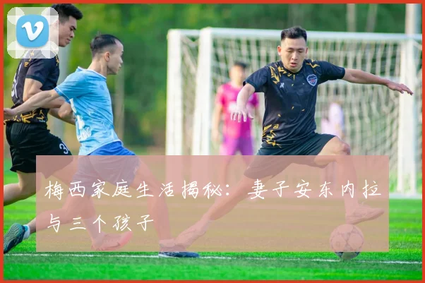 梅西家庭生活揭秘:妻子安东内拉与三个孩子